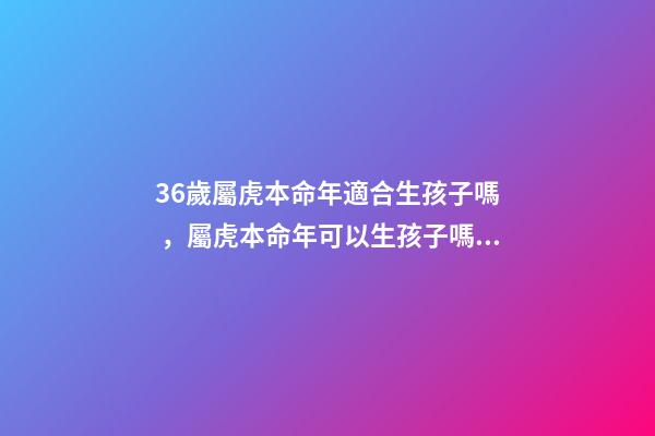 36歲屬虎本命年適合生孩子嗎，屬虎本命年可以生孩子嗎 本命年生孩子好嗎屬虎，屬虎本命年生寶寶好嗎